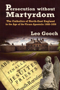Persecution Without Martyrdom: The Catholics of North-East England in the Age of the Vicars Apostolic 1688-1850