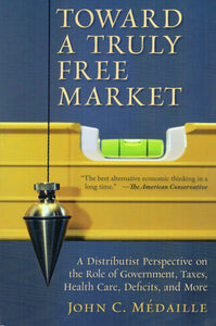 Toward a Truly Free Market: A Distributist Perspective on the Role of Government, Taxes, Health Care, Deficits, and More