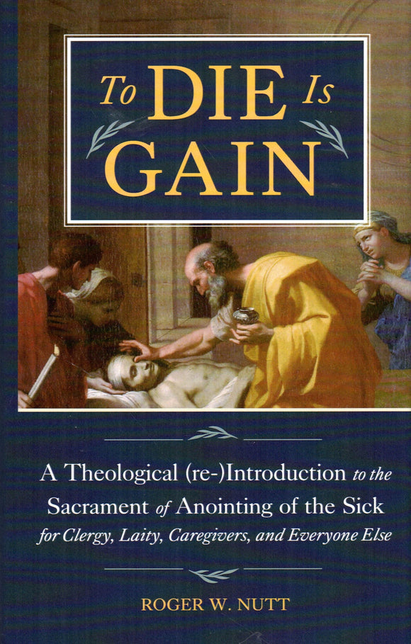 To Die is Gain: A Theological (re-) Introductionto the Sacrament of Anointing of the Sick for Clergy, Laity, Caregivers and Everyone Else